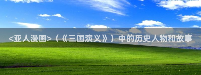 虫虫漫画免费漫画在线观看入口：<亚人漫画>（《三国演义》）中的历史人物和故事