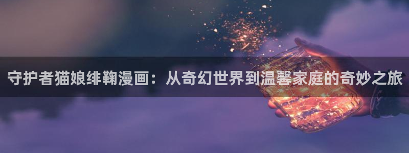 虫虫漫画网站在线看：守护者猫娘绯鞠漫画：从奇幻世界到温馨家庭的奇妙之旅