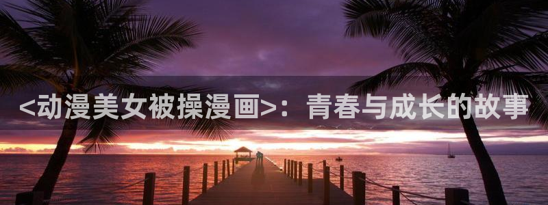 虫虫漫画在线观看入口：<动漫美女被操漫画>：青春与成长的故事